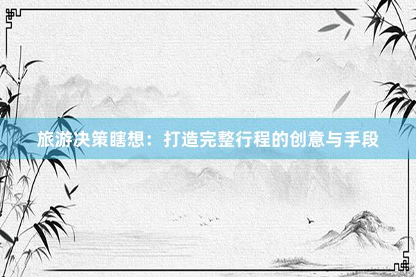 旅游决策瞎想：打造完整行程的创意与手段
