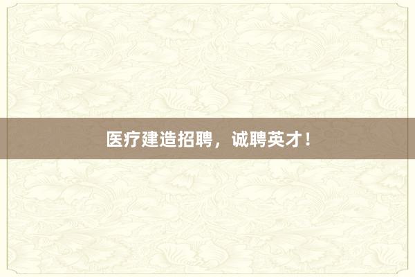 医疗建造招聘，诚聘英才！